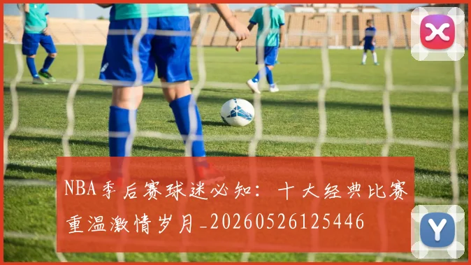 NBA季后赛球迷必知:十大经典比赛重温激情岁月_20260526125446