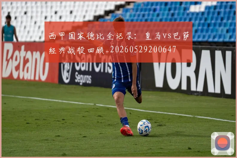 西甲国家德比全记录：皇马vs巴萨经典战役回顾_20260529200647