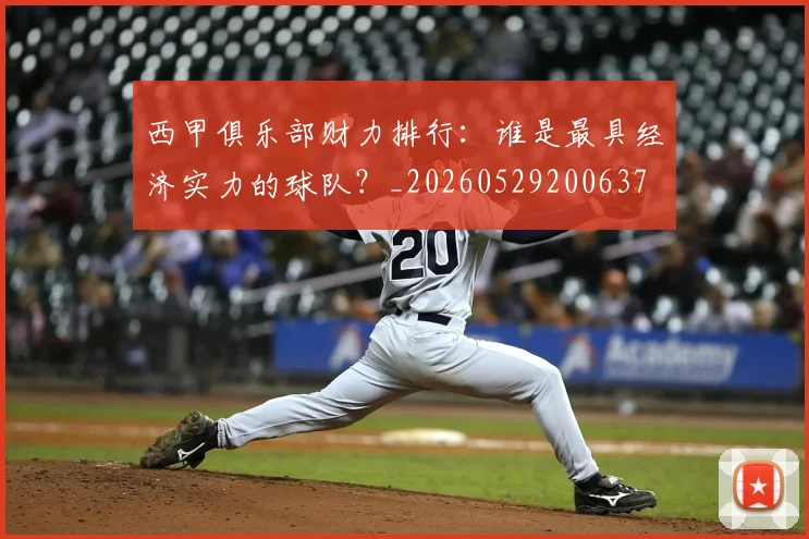 西甲俱乐部财力排行：谁是最具经济实力的球队？_20260529200637