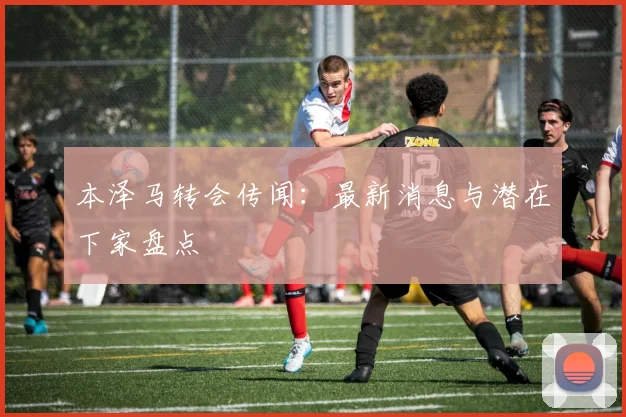 本泽马转会传闻：最新消息与潜在下家盘点