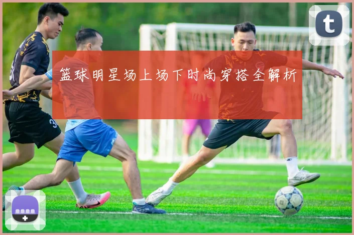 篮球明星场上场下时尚穿搭全解析