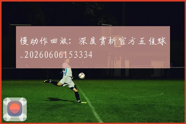 慢动作回放:深度赏析官方五佳球_20260606153334