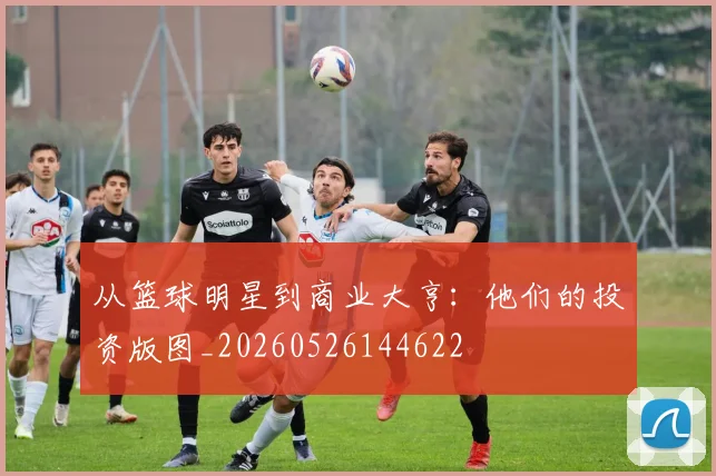 从篮球明星到商业大亨:他们的投资版图_20260526144622