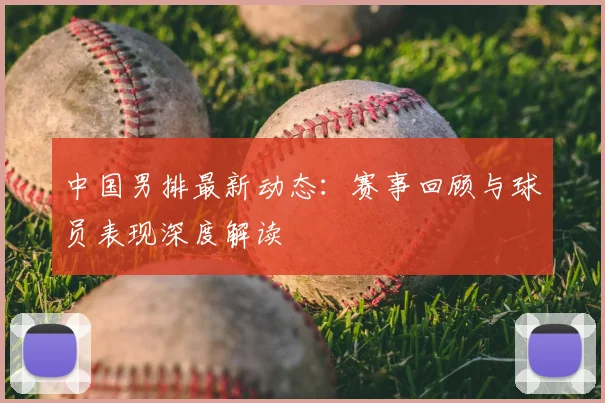 中国男排最新动态:赛事回顾与球员表现深度解读