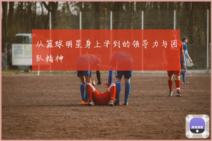 从篮球明星身上学到的领导力与团队精神