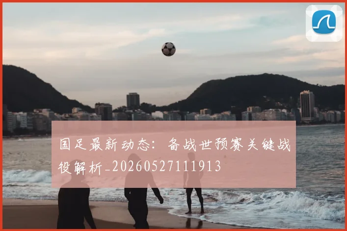 国足最新动态:备战世预赛关键战役解析_20260527111913