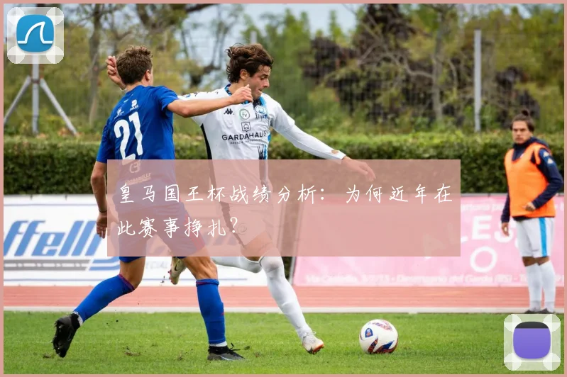 皇马国王杯战绩分析:为何近年在此赛事挣扎?