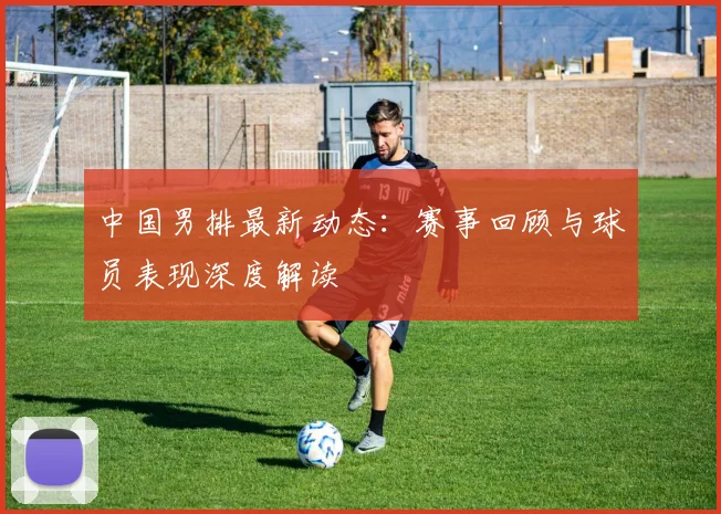 中国男排最新动态：赛事回顾与球员表现深度解读