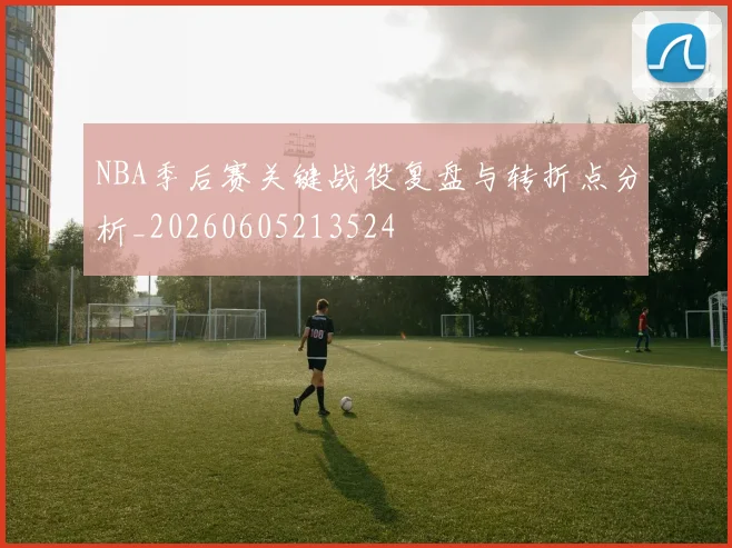 NBA季后赛关键战役复盘与转折点分析_20260605213524