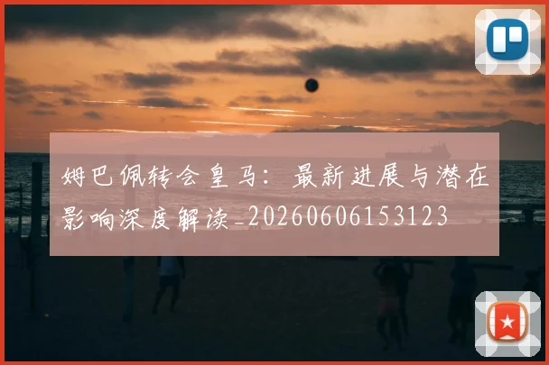 姆巴佩转会皇马:最新进展与潜在影响深度解读_20260606153123